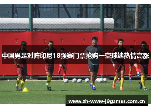 中国男足对阵印尼18强赛门票抢购一空球迷热情高涨